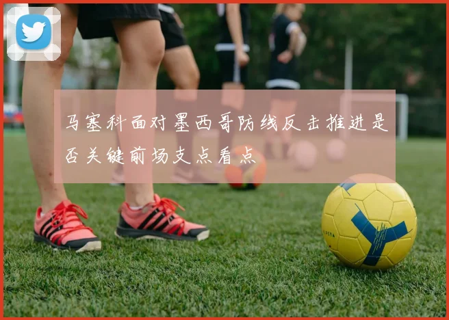 马塞科面对墨西哥防线反击推进是否关键前场支点看点