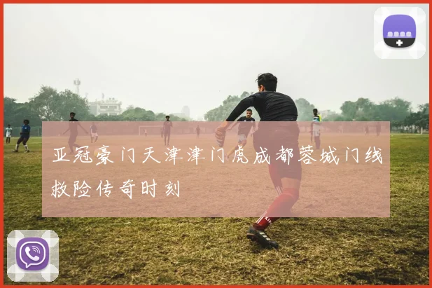 亚冠豪门天津津门虎成都蓉城门线救险传奇时刻