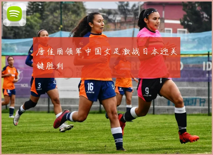 唐佳丽领军中国女足激战日本迎关键胜利