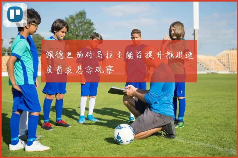 佩德里面对乌拉圭能否提升推进速度首发悬念观察
