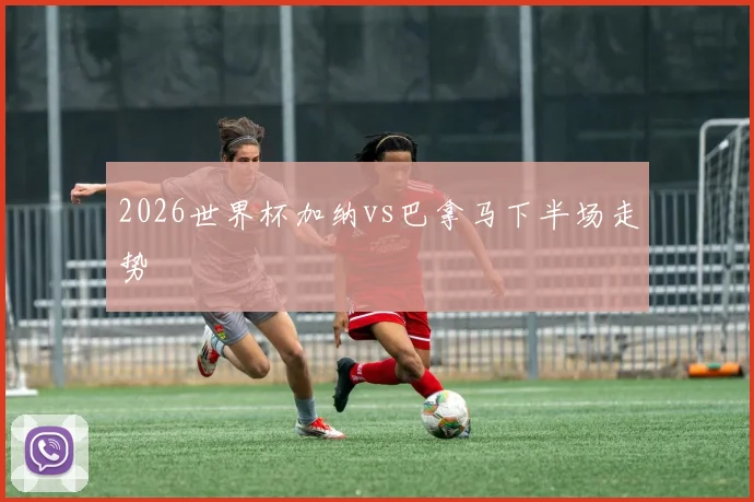 2026世界杯加纳vs巴拿马下半场走势
