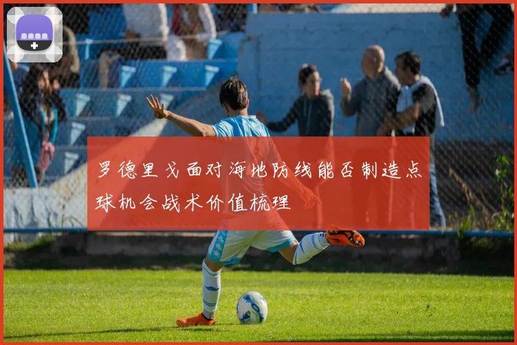 罗德里戈面对海地防线能否制造点球机会战术价值梳理