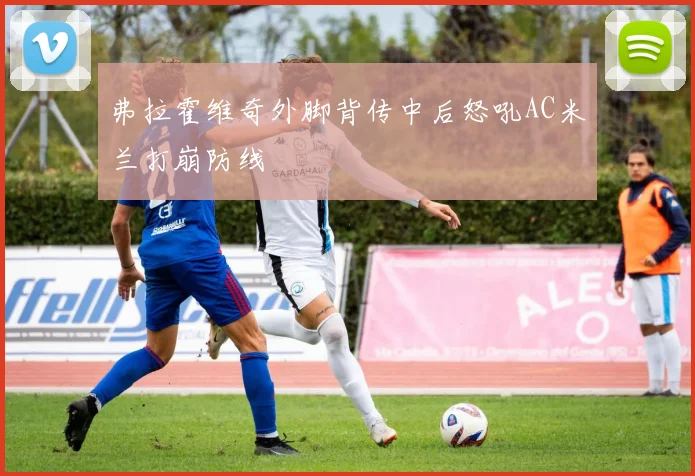 弗拉霍维奇外脚背传中后怒吼AC米兰打崩防线