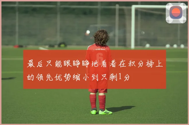 最后只能眼睁睁地看着在积分榜上的领先优势缩小到只剩1分