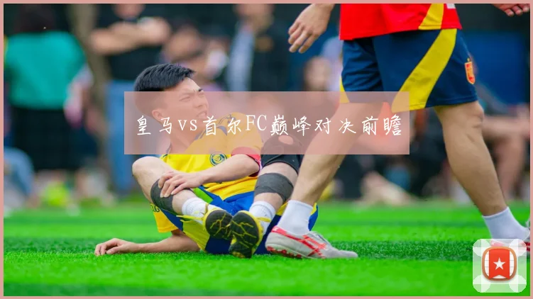 皇马vs首尔FC巅峰对决前瞻