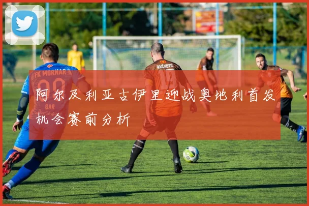 阿尔及利亚古伊里迎战奥地利首发机会赛前分析