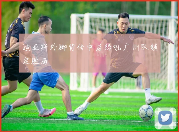 迪亚斯外脚背传中后怒吼广州队锁定胜局