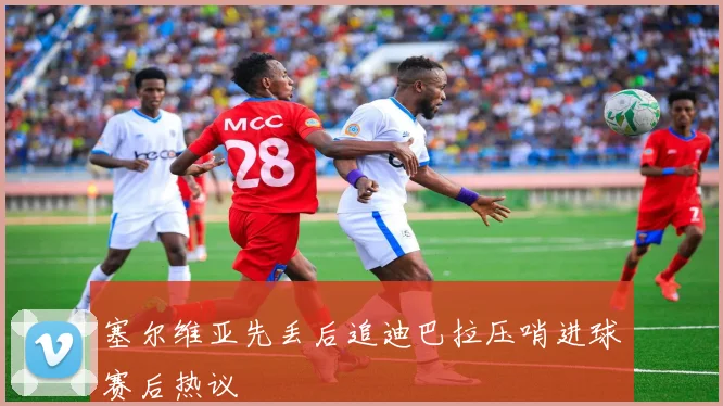 塞尔维亚先丢后追迪巴拉压哨进球赛后热议