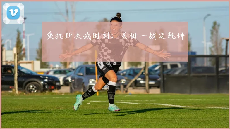 桑托斯决战时刻：关键一战定乾坤