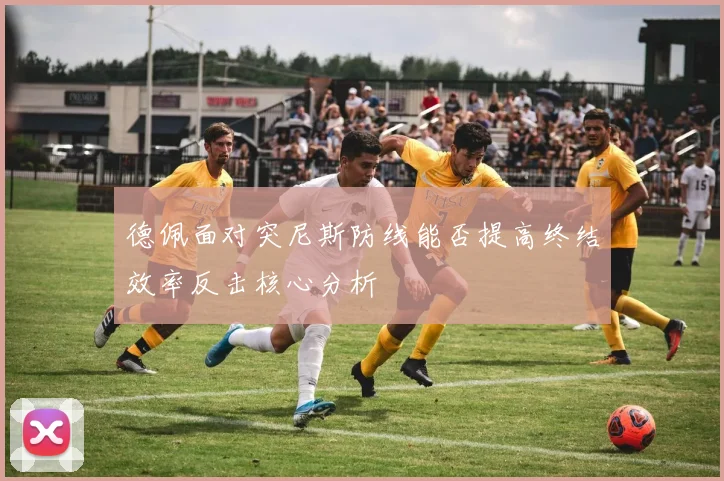 德佩面对突尼斯防线能否提高终结效率反击核心分析