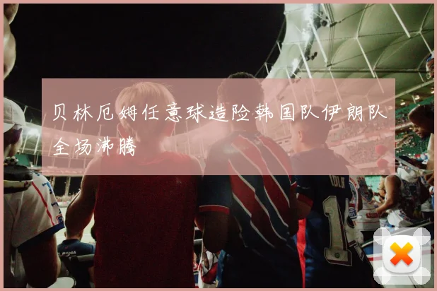 贝林厄姆任意球造险韩国队伊朗队全场沸腾