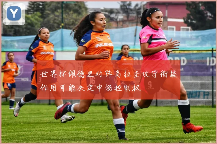 世界杯佩德里对阵乌拉圭攻守衔接作用可能决定中场控制权