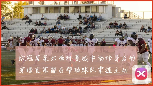 欧冠居莱尔面对曼城中场转身后的穿透直塞能否帮助球队掌握主动