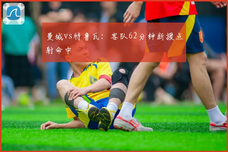 曼城vs特鲁瓦：客队62分钟新援点射命中