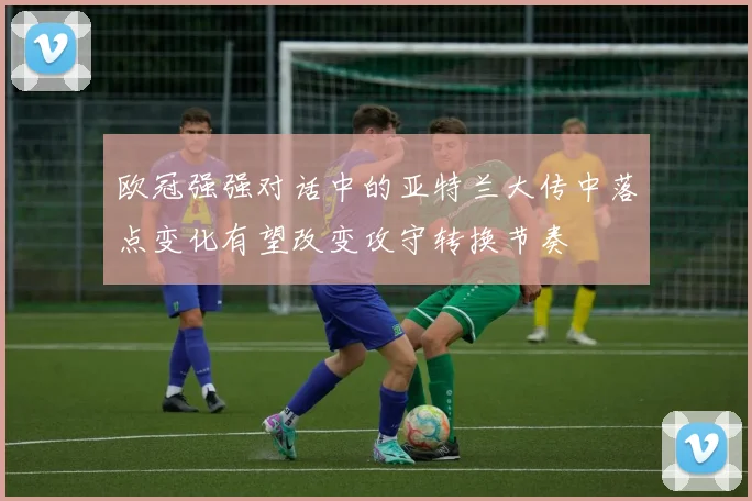 欧冠强强对话中的亚特兰大传中落点变化有望改变攻守转换节奏