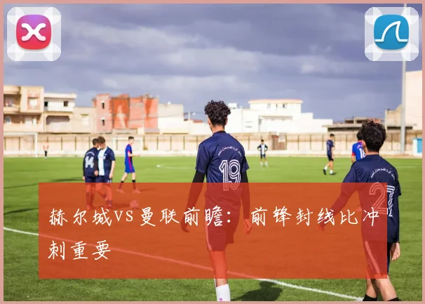 赫尔城vs曼联前瞻：前锋封线比冲刺重要