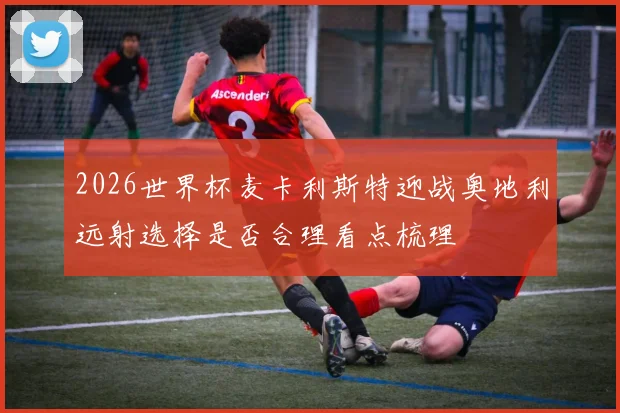 2026世界杯麦卡利斯特迎战奥地利远射选择是否合理看点梳理
