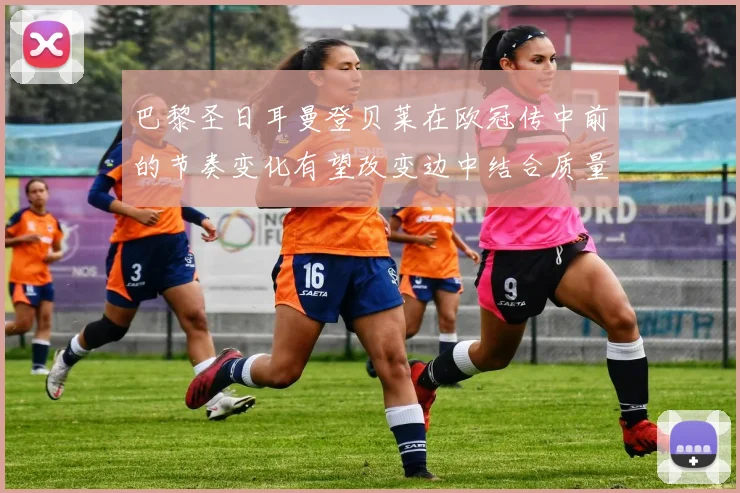 巴黎圣日耳曼登贝莱在欧冠传中前的节奏变化有望改变边中结合质量
