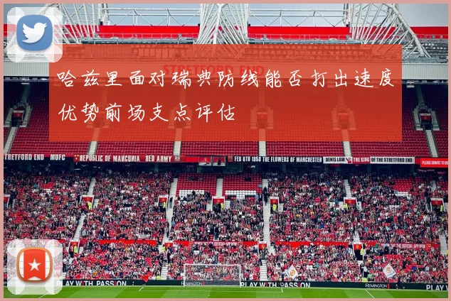 哈兹里面对瑞典防线能否打出速度优势前场支点评估