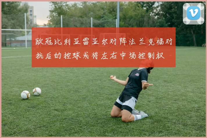 欧冠比利亚雷亚尔对阵法兰克福对抗后的控球或将左右中场控制权