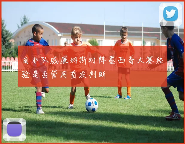 南非队威廉姆斯对阵墨西哥大赛经验是否管用首发判断
