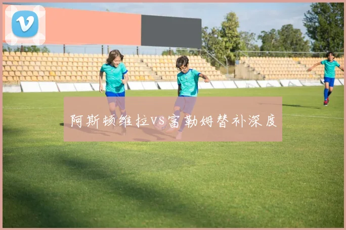 阿斯顿维拉vs富勒姆替补深度