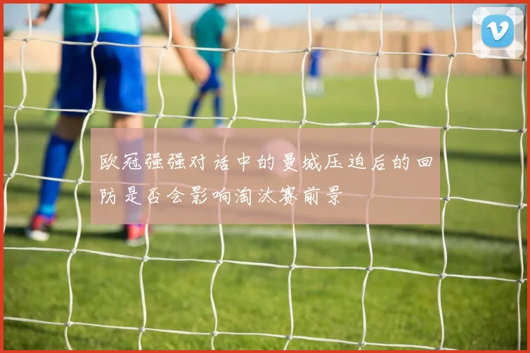 欧冠强强对话中的曼城压迫后的回防是否会影响淘汰赛前景