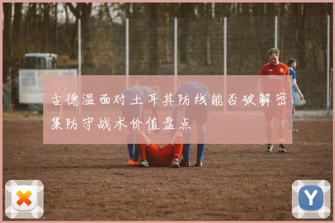 古德温面对土耳其防线能否破解密集防守战术价值盘点