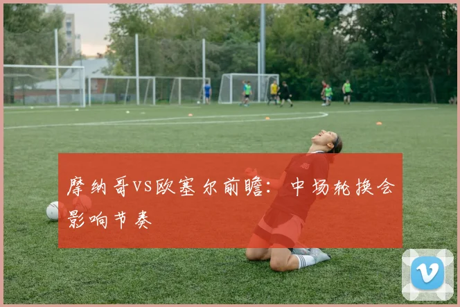 摩纳哥vs欧塞尔前瞻：中场轮换会影响节奏