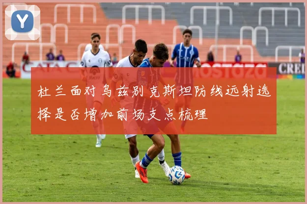 杜兰面对乌兹别克斯坦防线远射选择是否增加前场支点梳理