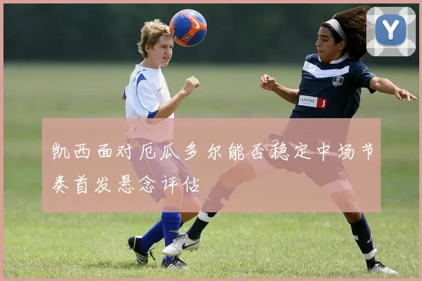凯西面对厄瓜多尔能否稳定中场节奏首发悬念评估